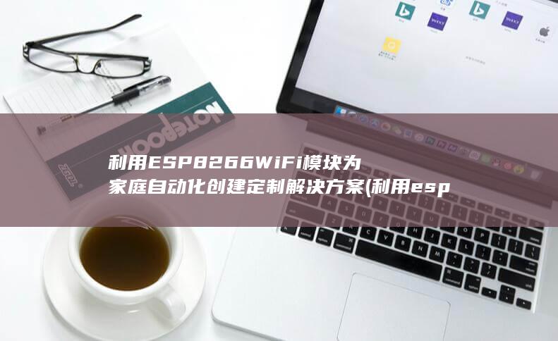 利用 ESP8266 WiFi 模块为家庭自动化创建定制解决方案 (利用esp8266实现远程开关)