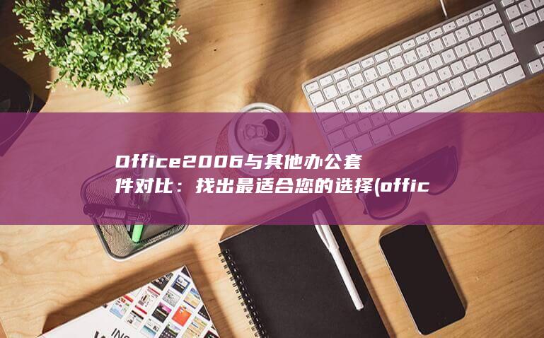 Office 2006 与其他办公套件对比：找出最适合您的选择 (office是什么)