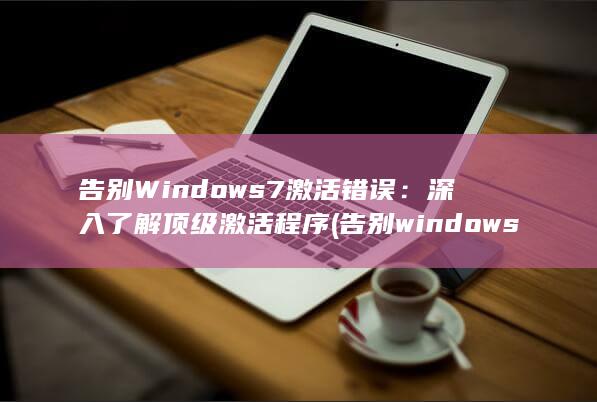 告别 Windows 7 激活错误：深入了解顶级激活程序 (告别windows steam)