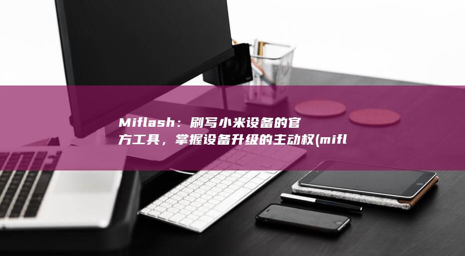 Miflash：刷写小米设备的官方工具，掌握设备升级的主动权 (miflash下载)