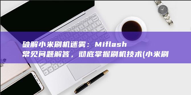 破解小米刷机迷雾：Miflash 常见问题解答，彻底掌握刷机技术 (小米刷机解锁)