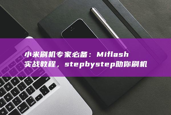 小米刷机专家必备：Miflash 实战教程，step by step 助你刷机成功 (小米刷机专家免费吗)