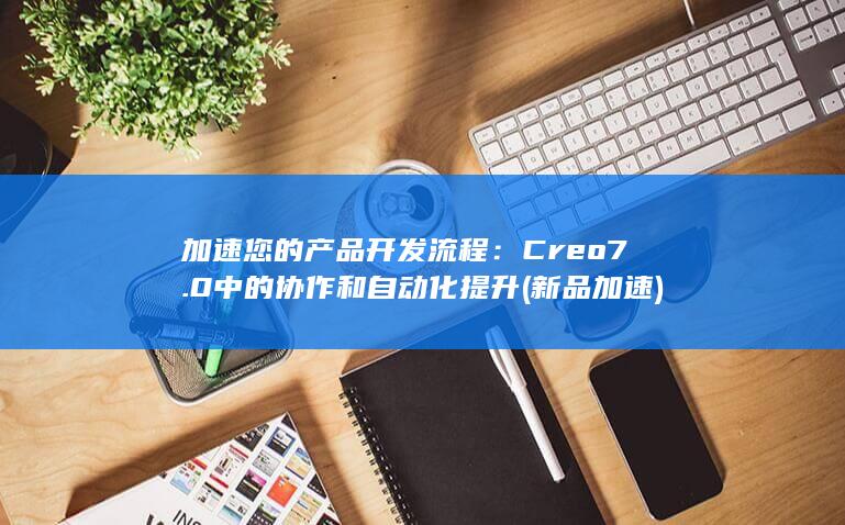 加速您的产品开发流程：Creo 7.0 中的协作和自动化提升 (新品加速)