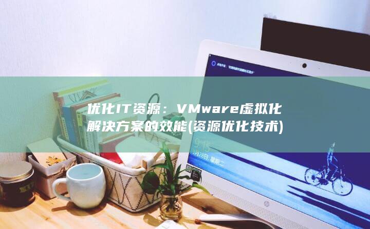 优化 IT 资源：VMware 虚拟化解决方案的效能 (资源优化技术) 第1张
