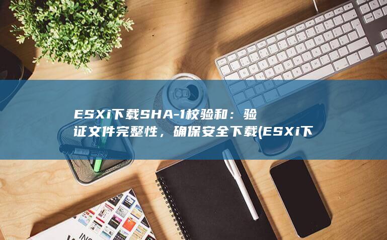 ESXi 下载 SHA-1 校验和：验证文件完整性，确保安全下载 (ESXi下载地址)