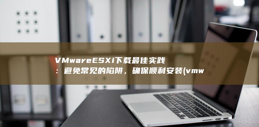 VMware ESXi 下载最佳实践：避免常见的陷阱，确保顺利安装 (vmware公司全称) 第1张