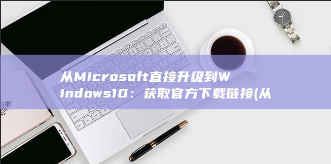 从 Microsoft 直接升级到 Windows 10：获取官方下载链接 (从microsoft store获取应用)