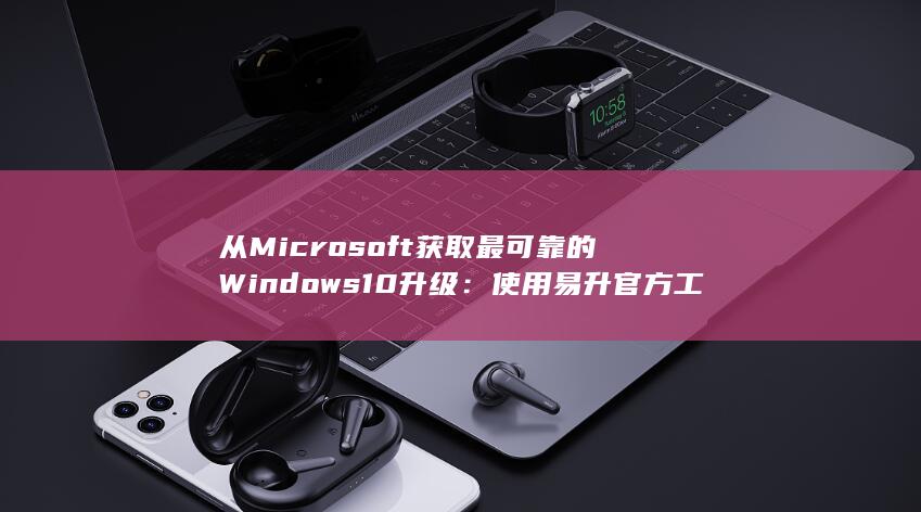 从 Microsoft 获取最可靠的 Windows 10 升级：使用易升官方工具 (从microsoft store获取应用)