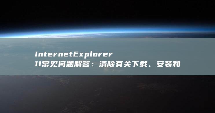 Internet Explorer 11 常见问题解答：清除有关下载、安装和使用 IE11 的疑问 (internet)