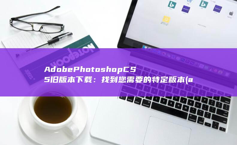 Adobe Photoshop CS5旧版本下载：找到您需要的特定版本 (adobephotoshop官网) 第1张
