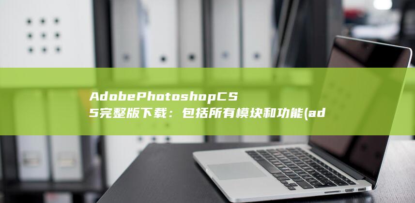 Adobe Photoshop CS5完整版下载：包括所有模块和功能 (adobepremierepro手机版)