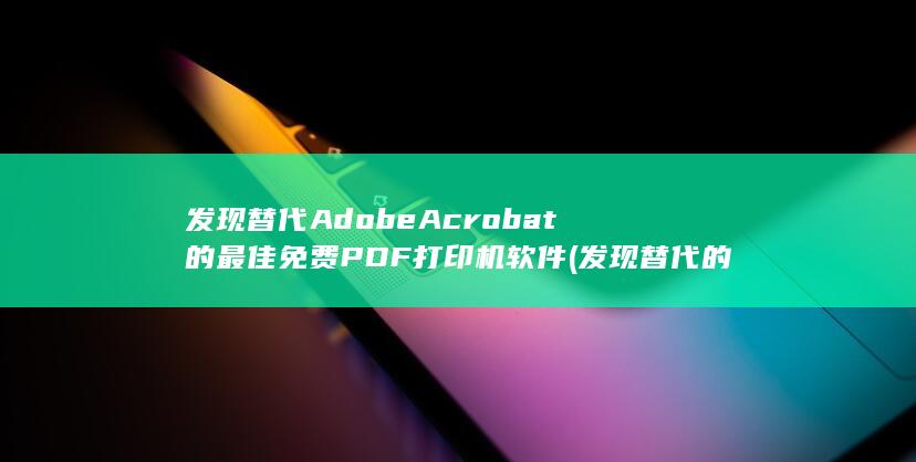 发现替代 Adobe Acrobat 的最佳免费 PDF 打印机软件 (发现替代的解释)