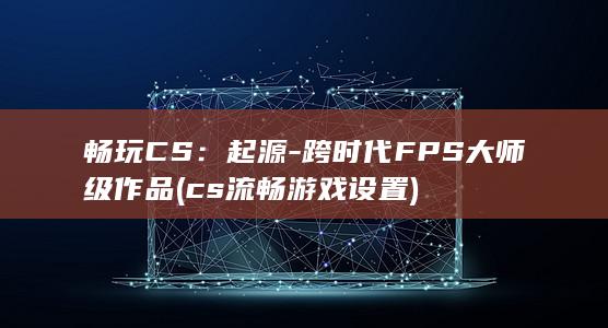 畅玩CS：起源 - 跨时代FPS大师级作品 (cs流畅游戏设置) 第1张