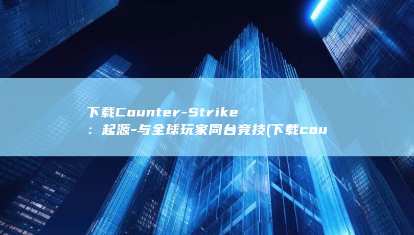 下载Counter-Strike：起源 - 与全球玩家同台竞技 (下载countryhuman的步骤)