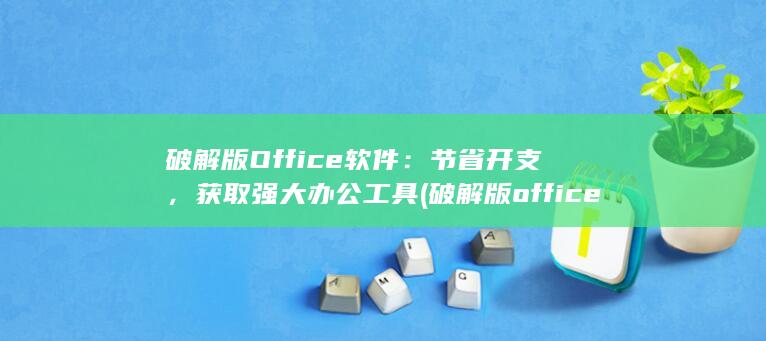 破解版 Office 软件：节省开支，获取强大办公工具 (破解版office怎么安装)