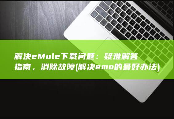 解决 eMule 下载问题：疑难解答指南，消除故障 (解决emo的最好办法) 第1张