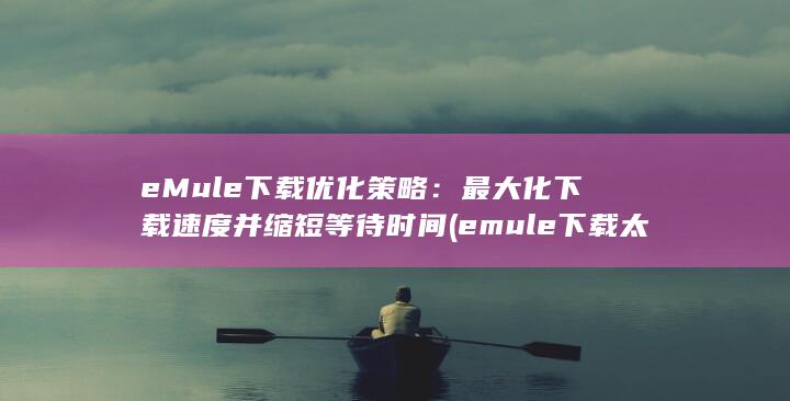 eMule 下载优化策略：最大化下载速度并缩短等待时间 (emule下载太慢)