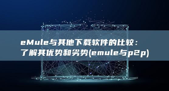 eMule 与其他下载软件的比较：了解其优势和劣势 (emule与p2p) 第1张