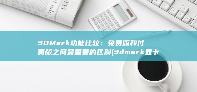 3DMark 功能比较：免费版和付费版之间最重要的区别 (3dmark显卡分数)