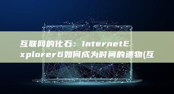 互联网的化石：Internet Explorer 6 如何成为时间的遗物 (互联网化程度)