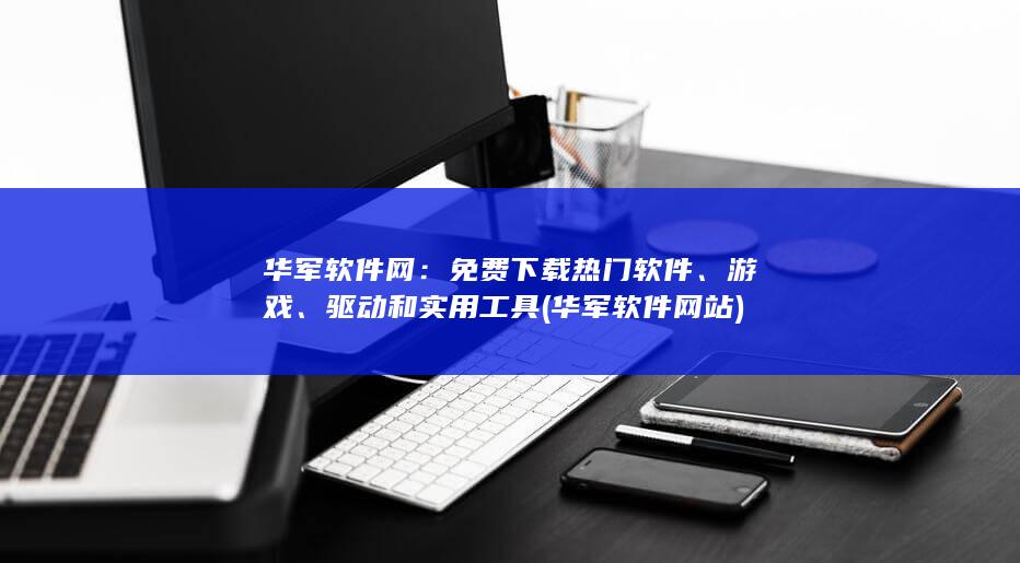 华军软件网：免费下载热门软件、游戏、驱动和实用工具 (华军软件网站)