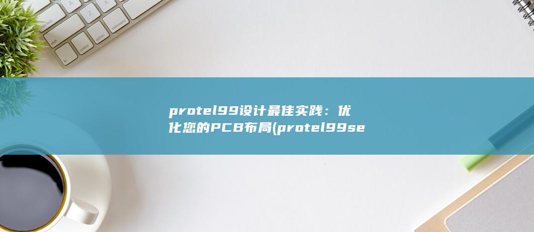 protel99 设计最佳实践：优化您的 PCB 布局 (protel99se元器件怎么旋转)