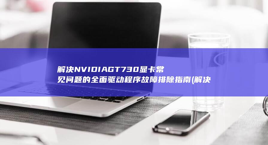 解决 NVIDIA GT 730 显卡常见问题的全面驱动程序故障排除指南 (解决nvidia显卡的电脑安装ubuntu)
