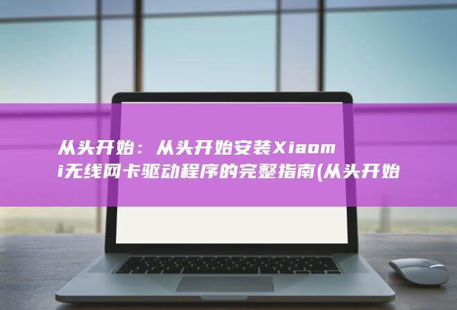 从头开始：从头开始安装 Xiaomi 无线网卡驱动程序的完整指南 (从头开始从头来)