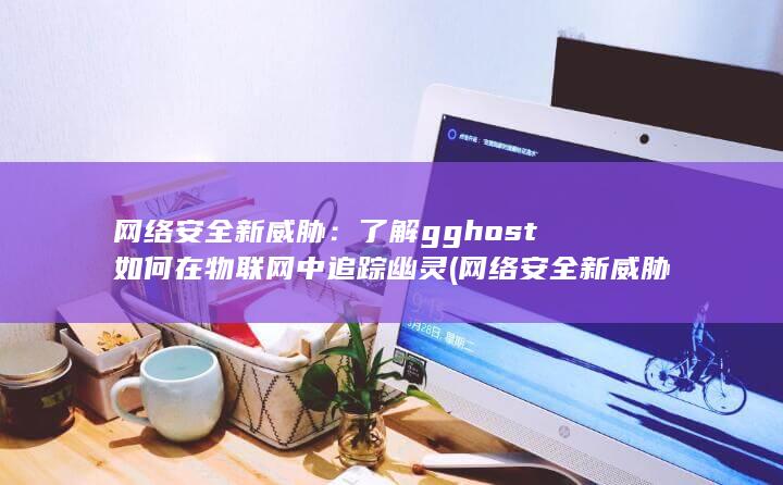 网络安全新威胁：了解 gghost 如何在物联网中追踪幽灵 (网络安全新威胁有哪些) 第1张