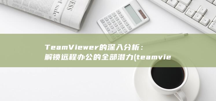TeamViewer 的深入分析：解锁远程办公的全部潜力 (teamviewer下载官网)
