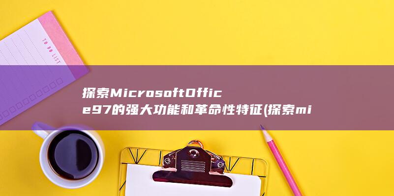 探索 Microsoft Office 97 的强大功能和革命性特征 (探索microsoft 365诸多优惠要点嘛)