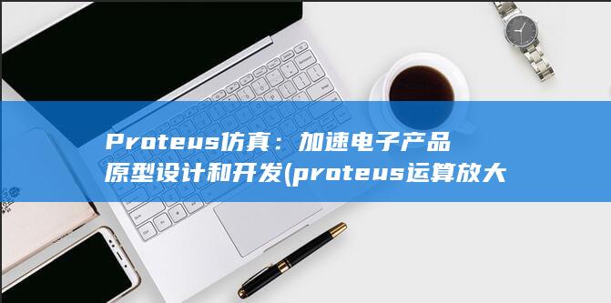 Proteus 仿真：加速电子产品原型设计和开发 (proteus运算放大器名称)