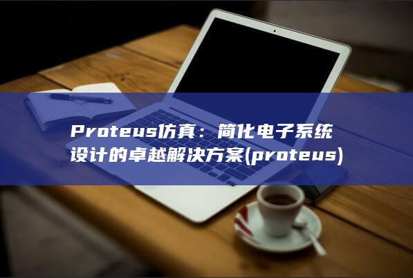 Proteus 仿真：简化电子系统设计的卓越解决方案 (proteus) 第1张
