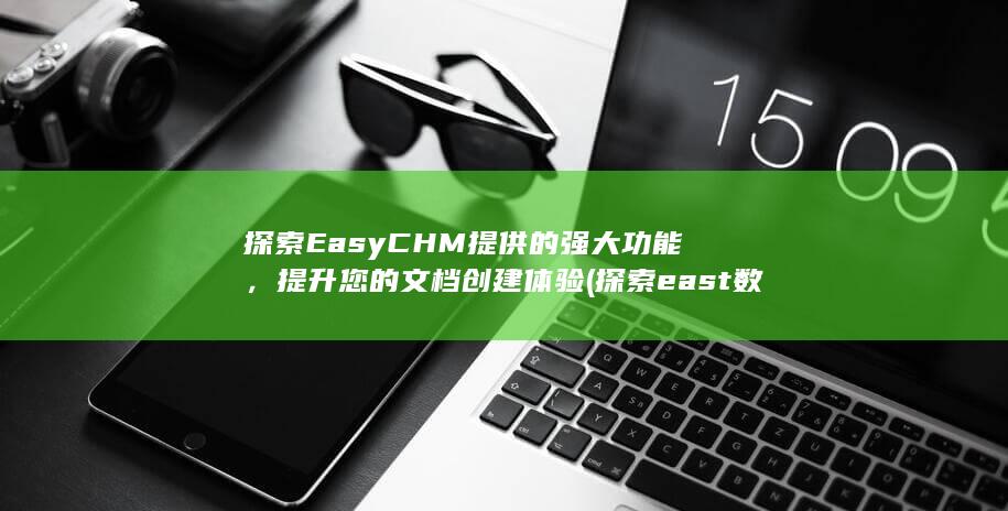 探索EasyCHM提供的强大功能，提升您的文档创建体验 (探索east数据的价值)