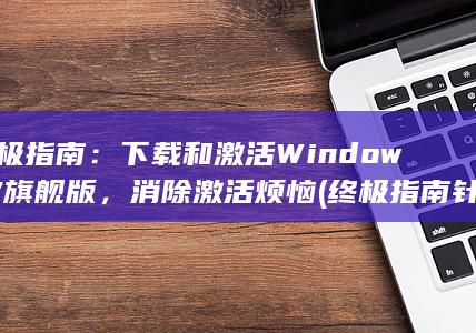 终极指南：下载和激活 Windows 7 旗舰版，消除激活烦恼 (终极指南针官方网站)
