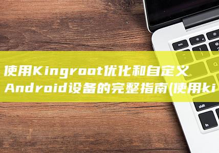 使用 Kingroot 优化和自定义 Android 设备的完整指南 (使用kingvenus精华液头发长得快吗)