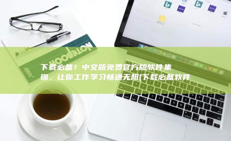 下载必备！中文版免费官方版软件集锦，让你工作学习畅通无阻 (下载必备软件)
